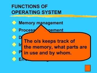 FUNCTIONS OF
OPERATING SYSTEM
Memory management
Process management
Device management
Information management
Protection
Error Handling






The o/s keeps track of
the memory, what parts are
in use and by whom.
 