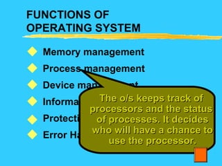 FUNCTIONS OF
OPERATING SYSTEM
Memory management
Process management
Device management
Information management
Protection
Error Handling






The o/s keeps track ofThe o/s keeps track of
processors and the statusprocessors and the status
of processes. It decidesof processes. It decides
who will have a chance towho will have a chance to
use the processor.use the processor.
 