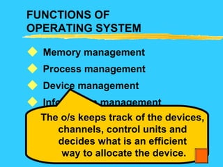 FUNCTIONS OF
OPERATING SYSTEM
Memory management
Process management
Device management
Information management
Protection
Error Handling






The o/s keeps track of the devices,
channels, control units and
decides what is an efficient
way to allocate the device.
 
