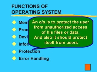 FUNCTIONS OF
OPERATING SYSTEM
Memory management
Process management
Device management
Information management
Protection
Error Handling






An o/s is to protect the userAn o/s is to protect the user
from unauthorized accessfrom unauthorized access
of his files or data.of his files or data.
And also it should protectAnd also it should protect
itself from usersitself from users
 