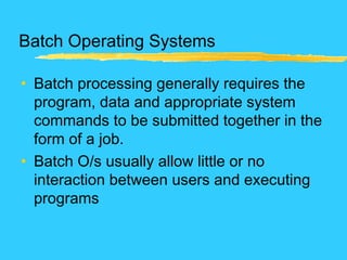 Batch Operating Systems
• Batch processing generally requires the
program, data and appropriate system
commands to be submitted together in the
form of a job.
• Batch O/s usually allow little or no
interaction between users and executing
programs
 