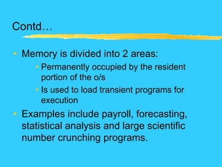 Contd…
• Memory is divided into 2 areas:
• Permanently occupied by the resident
portion of the o/s
• Is used to load transient programs for
execution
• Examples include payroll, forecasting,
statistical analysis and large scientific
number crunching programs.
 