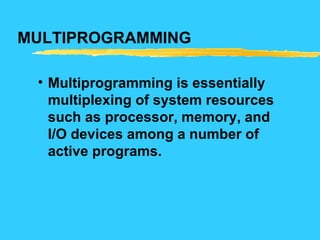 MULTIPROGRAMMING
• Multiprogramming is essentially
multiplexing of system resources
such as processor, memory, and
I/O devices among a number of
active programs.
 