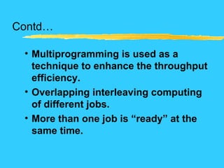 Contd…
• Multiprogramming is used as a
technique to enhance the throughput
efficiency.
• Overlapping interleaving computing
of different jobs.
• More than one job is “ready” at the
same time.
 
