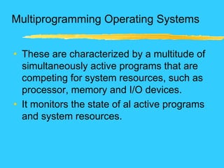 Multiprogramming Operating Systems
• These are characterized by a multitude of
simultaneously active programs that are
competing for system resources, such as
processor, memory and I/O devices.
• It monitors the state of al active programs
and system resources.
 
