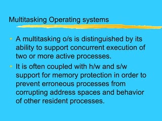 Multitasking Operating systems
• A multitasking o/s is distinguished by its
ability to support concurrent execution of
two or more active processes.
• It is often coupled with h/w and s/w
support for memory protection in order to
prevent erroneous processes from
corrupting address spaces and behavior
of other resident processes.
 