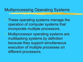 Multiprocessing Operating Systems
• These operating systems manage the
operation of computer systems that
incorporate multiple processors.
• Multiprocessor operating systems are
multitasking systems by definition
because they support simultaneous
execution of multiple processes on
different processors.
 