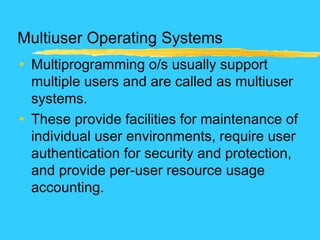 Multiuser Operating Systems
• Multiprogramming o/s usually support
multiple users and are called as multiuser
systems.
• These provide facilities for maintenance of
individual user environments, require user
authentication for security and protection,
and provide per-user resource usage
accounting.
 