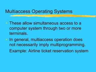 Multiaccess Operating Systems
• These allow simultaneous access to a
computer system through two or more
terminals.
• In general, multiaccess operation does
not necessarily imply multiprogramming.
Example: Airline ticket reservation system
 