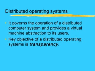 Distributed operating systems
• It governs the operation of a distributed
computer system and provides a virtual
machine abstraction to its users.
• Key objective of a distributed operating
systems is transparency.
 
