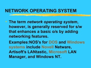 NETWORK OPERATING SYSTEM
• The term network operating system,
however, is generally reserved for s/w
that enhances a basic o/s by adding
networking features.
Examples:NOS's for DOS and Windows
systems include Novell Netware,
Artisoft's LANtastic, Microsoft LAN
Manager, and Windows NT.
 