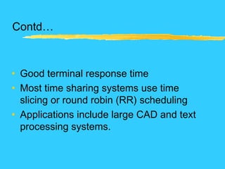 Contd…
• Good terminal response time
• Most time sharing systems use time
slicing or round robin (RR) scheduling
• Applications include large CAD and text
processing systems.
 