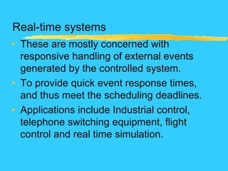 Real-time systems
• These are mostly concerned with
responsive handling of external events
generated by the controlled system.
• To provide quick event response times,
and thus meet the scheduling deadlines.
• Applications include Industrial control,
telephone switching equipment, flight
control and real time simulation.
 