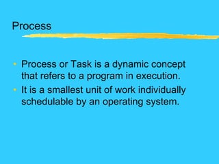 Process
• Process or Task is a dynamic concept
that refers to a program in execution.
• It is a smallest unit of work individually
schedulable by an operating system.
 