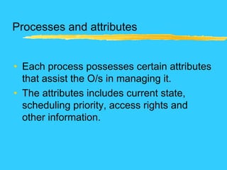 Processes and attributes
• Each process possesses certain attributes
that assist the O/s in managing it.
• The attributes includes current state,
scheduling priority, access rights and
other information.
 