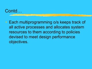 Contd…
• Each multiprogramming o/s keeps track of
all active processes and allocates system
resources to them according to policies
devised to meet design performance
objectives.
 