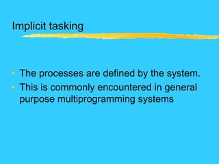 Implicit tasking
• The processes are defined by the system.
• This is commonly encountered in general
purpose multiprogramming systems
 
