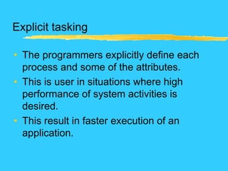 Explicit tasking
• The programmers explicitly define each
process and some of the attributes.
• This is user in situations where high
performance of system activities is
desired.
• This result in faster execution of an
application.
 