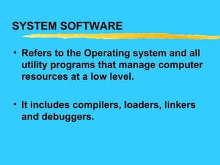 SYSTEM SOFTWARE
• Refers to the Operating system and all
utility programs that manage computer
resources at a low level.
• It includes compilers, loaders, linkers
and debuggers.
 