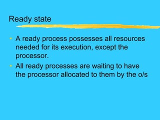 Ready state
• A ready process possesses all resources
needed for its execution, except the
processor.
• All ready processes are waiting to have
the processor allocated to them by the o/s
 