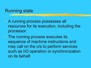 Running state
• A running process possesses all
resources for its execution, including the
processor.
• The running process executes its
sequence of machine instructions and
may call on the o/s to perform services
such as I/O operation or synchronization
on its behalf.
 