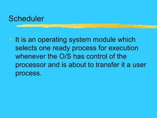 Scheduler
• It is an operating system module which
selects one ready process for execution
whenever the O/S has control of the
processor and is about to transfer it a user
process.
 