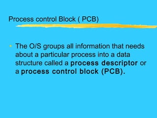 Process control Block ( PCB)
• The O/S groups all information that needs
about a particular process into a data
structure called a process descriptor or
a process control block (PCB).
 
