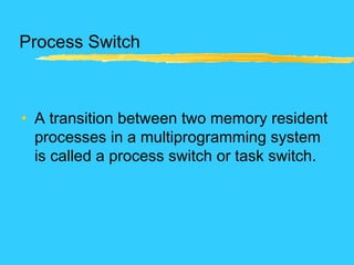 Process Switch
• A transition between two memory resident
processes in a multiprogramming system
is called a process switch or task switch.
 