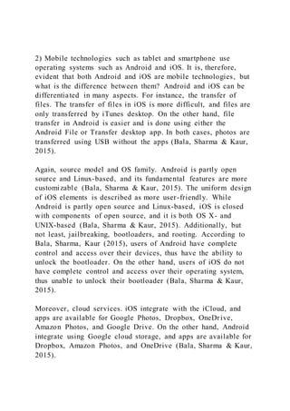 2) Mobile technologies such as tablet and smartphone use
operating systems such as Android and iOS. It is, therefore,
evident that both Android and iOS are mobile technologies, but
what is the difference between them? Android and iOS can be
differentiated in many aspects. For instance, the transfer of
files. The transfer of files in iOS is more difficult, and files are
only transferred by iTunes desktop. On the other hand, file
transfer in Android is easier and is done using either the
Android File or Transfer desktop app. In both cases, photos are
transferred using USB without the apps (Bala, Sharma & Kaur,
2015).
Again, source model and OS family. Android is partly open
source and Linux-based, and its fundamental features are more
customizable (Bala, Sharma & Kaur, 2015). The uniform design
of iOS elements is described as more user-friendly. While
Android is partly open source and Linux-based, iOS is closed
with components of open source, and it is both OS X- and
UNIX-based (Bala, Sharma & Kaur, 2015). Additionally, but
not least, jailbreaking, bootloaders, and rooting. According to
Bala, Sharma, Kaur (2015), users of Android have complete
control and access over their devices, thus have the ability to
unlock the bootloader. On the other hand, users of iOS do not
have complete control and access over their operating system,
thus unable to unlock their bootloader (Bala, Sharma & Kaur,
2015).
Moreover, cloud services. iOS integrate with the iCloud, and
apps are available for Google Photos, Dropbox, OneDrive,
Amazon Photos, and Google Drive. On the other hand, Android
integrate using Google cloud storage, and apps are available for
Dropbox, Amazon Photos, and OneDrive (Bala, Sharma & Kaur,
2015).
 