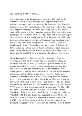 3)Comparing UNIX vs LINUX:
Operating system is the computer software that runs on the
computer and it used to manage the computer hardware,
software, memory and processes on the computer. It allows the
computer users to communicate with computer without knowing
the computer language. Without operating system it’s almost
impossible to operate the computer system. Unix operating was
developed in late 1960s at AT&T Bell labs and it was developed
in C language. It was developed by Ken Thomson of Bell Labs.
Unix operating system works on Command line interface where
but recently they have developed a GUI as well. Linux was
developed by Linux Torvalds at the university of Helsinki in
1991. Linux operating system takes instruction from computer
applications and return the results to application visa Linux OS.
Linux can be installed on any devices like phones, tablets etc.
Linux is completely free and can be downloaded from the
websites, but the paid versions are also available where as
different versions of Unix has different prices based on the
vendor providing it. Linux is open source and any one can
collaborate online and contribute to its development. Unix
development is mostly done AT&T Bell labs and other vendors
associated with it. Linux users are developers, home users,
computer enthusiast where Unix can be only used in internet
servers, workstations and PCs. Linux is portable and it can be
carried in USB stick where Unix is not portable. The file types
supported by Linux are xfs, nfs, cramfsm ext 1 to 4, ufs, devpts,
NTFS where as file types supported by Unix are zfs, hfx, GPS,
xfs, vxfs. Different versions of Linux are RedHat, Ubuntu,
OpenSuse, Solaris etc. whereas different versions of Unix are
AIX,BSD, HP-UX etc. Linux has reported around 60 to 100
virus in it where as Unix has reported at around 80 to 120.
BASH is the default Linux shell but it can be operated by
different interpreter Where Unix can be interpreted by different
 