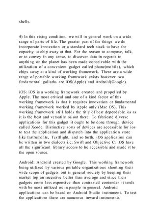 shells.
4) In this rising condition, we will in general work on a wide
range of parts of life. The greater part of the things we do
incorporate innovation or a standard tech stack to have the
capacity to chip away at that. For the reason to compose, talk,
or to convey in any sense, to discover data in regards to
anything on the planet has been made conceivable with the
utilization of a convenient gadget called phone(mobile), which
chips away at a kind of working framework. There are a wide
range of portable working framework exists however two
fundamental goliaths are iOS(Apple) and Android(Google).
iOS: iOS is a working framework created and propelled by
Apple. The most critical and one of a kind factor of this
working framework is that it requires innovation or fundamental
working framework worked by Apple only (Mac OS). This
working framework still holds the title of best dependable os as
it is the best and versatile os out there. To fabricate diverse
applications for this gadget it ought to be done through device
called Xcode. Distinctive sorts of devices are accessible for ios
to test the application and dispatch into the application store
like Instruments, Testflight, and so forth. iOS application can
be written in two dialects i.e; Swift and Objective C. iOS have
all the significant library access to be accessible and made it to
the open source.
Android: Android created by Google. This working framework
being utilized by various portable organizations shooting their
wide scope of gadgets out in general society by keeping their
market top an incentive better than average and since their
gadgets come less expensive than contrasted contender it tends
with be most utilized os in people in general. Android
applications can be based on Android Studio instrument. To test
the applications there are numerous inward instruments
 