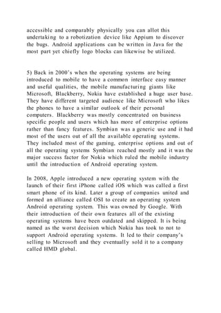 accessible and comparably physically you can allot this
undertaking to a robotization device like Appium to discover
the bugs. Android applications can be written in Java for the
most part yet chiefly logo blocks can likewise be utilized.
5) Back in 2000’s when the operating systems are being
introduced to mobile to have a common interface easy manner
and useful qualities, the mobile manufacturing giants like
Microsoft, Blackberry, Nokia have established a huge user base.
They have different targeted audience like Microsoft who likes
the phones to have a similar outlook of their personal
computers. Blackberry was mostly concentrated on business
specific people and users which has more of enterprise options
rather than fancy features. Symbian was a generic use and it had
most of the users out of all the available operating systems.
They included most of the gaming, enterprise options and out of
all the operating systems Symbian reached mostly and it was the
major success factor for Nokia which ruled the mobile industry
until the introduction of Android operating system.
In 2008, Apple introduced a new operating system with the
launch of their first iPhone called iOS which was called a first
smart phone of its kind. Later a group of companies united and
formed an alliance called OSI to create an operating system
Android operating system. This was owned by Google. With
their introduction of their own features all of the existing
operating systems have been outdated and skipped. It is being
named as the worst decision which Nokia has took to not to
support Android operating systems. It led to their company’s
selling to Microsoft and they eventually sold it to a company
called HMD global.
 