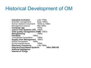 Historical Development of OM
• Industrial revolution Late 1700s
• Scientific management Early 1900’s
• Human relations movement 1930s to 1960s
• Management science Mid-1900s
• Computer age 1970s
• Just-in-Time Systems (JIT) 1980s
• Total quality management (TQM) 1980’s
• Reengineering 1990s
• Flexibility 1990s
• Time-Based Competition 1990s
• Supply chain Management 1990’s
• Global Competition 1990s
• Environmental Issues 1990s
• Electronic Commerce Late 1990s
• Internet-Cloud Based Systems After 2000 AD
• Artificial Intelligence
• Internet of Things
13
 