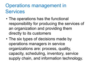 Operations management in
Services
• The operations has the functional
responsibility for producing the services of
an organization and providing them
directly to its customers
• The six types of decisions made by
operations managers in service
organizations are: process, quality,
capacity, scheduling, inventory, service
supply chain, and information technology.
14
 