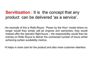 Servitization : It is the concept that any
product can be delivered ‘as a service’.
•An example of this is Rolls-Royce ‘Power by the Hour’ model where no
longer would they simply sell jet engines and warranties, they would
instead offer the operator flight-hours – the responsibility would then be
entirely on Rolls Royce to deliver the contracted number of hours whilst
achieving certain availability metrics.
•It helps in more care for the product and also more customer retention.
18
 
