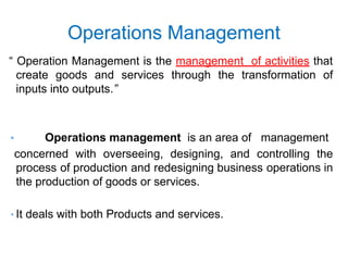 Operations Management
“ Operation Management is the management of activities that
create goods and services through the transformation of
inputs into outputs.”
• Operations management is an area of management
concerned with overseeing, designing, and controlling the
process of production and redesigning business operations in
the production of goods or services.
• It deals with both Products and services.
 