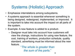 Systems (Holistic) Approach
• Emphasize interrelations among subsystems.
• A systems approach is essential whenever something is
being designed, redesigned, implemented, or improved. It
is important to take into account the impact on all parts of
the system.
• Example: A new feature is added to a product.
– Designer must take into account how customers will
view the change, instructions for using new feature, the
cost, training of workers, production schedule, quality
standard, advertising must be informed about the new
feature.
21
“The whole is greater than
the sum of the parts.”
 