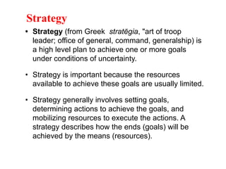 • Strategy (from Greek stratēgia, "art of troop
leader; office of general, command, generalship) is
a high level plan to achieve one or more goals
under conditions of uncertainty.
• Strategy is important because the resources
available to achieve these goals are usually limited.
• Strategy generally involves setting goals,
determining actions to achieve the goals, and
mobilizing resources to execute the actions. A
strategy describes how the ends (goals) will be
achieved by the means (resources).
Strategy
 