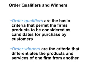 Order Qualifiers and Winners
•Order qualifiers are the basic
criteria that permit the firms
products to be considered as
candidates for purchase by
customers
•Order winners are the criteria that
differentiates the products and
services of one firm from another
 