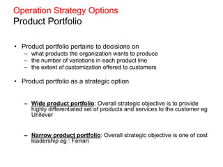 Operation Strategy Options
Product Portfolio
• Product portfolio pertains to decisions on
– what products the organization wants to produce
– the number of variations in each product line
– the extent of customization offered to customers
• Product portfolio as a strategic option
– Wide product portfolio: Overall strategic objective is to provide
highly differentiated set of products and services to the customer eg
Unilever
– Narrow product portfolio: Overall strategic objective is one of cost
leadership eg : Ferrari
 