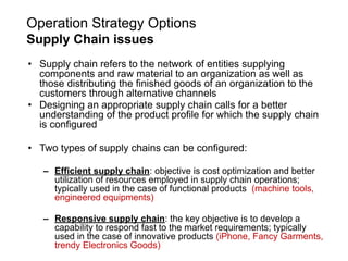 Operation Strategy Options
Supply Chain issues
• Supply chain refers to the network of entities supplying
components and raw material to an organization as well as
those distributing the finished goods of an organization to the
customers through alternative channels
• Designing an appropriate supply chain calls for a better
understanding of the product profile for which the supply chain
is configured
• Two types of supply chains can be configured:
– Efficient supply chain: objective is cost optimization and better
utilization of resources employed in supply chain operations;
typically used in the case of functional products (machine tools,
engineered equipments)
– Responsive supply chain: the key objective is to develop a
capability to respond fast to the market requirements; typically
used in the case of innovative products (iPhone, Fancy Garments,
trendy Electronics Goods)
 