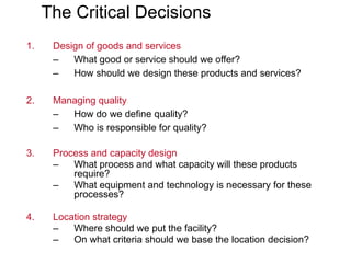 The Critical Decisions
1. Design of goods and services
– What good or service should we offer?
– How should we design these products and services?
2. Managing quality
– How do we define quality?
– Who is responsible for quality?
3. Process and capacity design
– What process and what capacity will these products
require?
– What equipment and technology is necessary for these
processes?
4. Location strategy
– Where should we put the facility?
– On what criteria should we base the location decision?
 