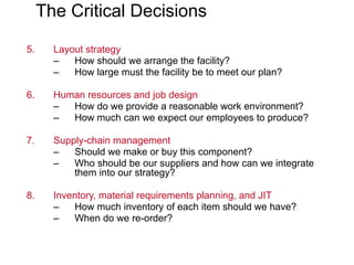 The Critical Decisions
5. Layout strategy
– How should we arrange the facility?
– How large must the facility be to meet our plan?
6. Human resources and job design
– How do we provide a reasonable work environment?
– How much can we expect our employees to produce?
7. Supply-chain management
– Should we make or buy this component?
– Who should be our suppliers and how can we integrate
them into our strategy?
8. Inventory, material requirements planning, and JIT
– How much inventory of each item should we have?
– When do we re-order?
 