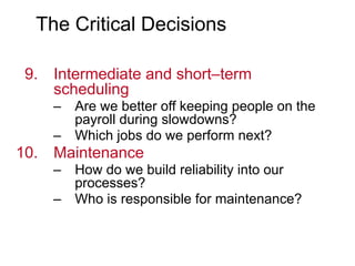 The Critical Decisions
9. Intermediate and short–term
scheduling
– Are we better off keeping people on the
payroll during slowdowns?
– Which jobs do we perform next?
10. Maintenance
– How do we build reliability into our
processes?
– Who is responsible for maintenance?
 