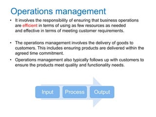 Operations management
• It involves the responsibility of ensuring that business operations
are efficient in terms of using as few resources as needed
and effective in terms of meeting customer requirements.
• The operations management involves the delivery of goods to
customers. This includes ensuring products are delivered within the
agreed time commitment.
• Operations management also typically follows up with customers to
ensure the products meet quality and functionality needs.
4
 