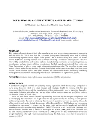 1
OPERATIONS MANAGEMENT IN HIGH VALUE MANUFACTURING
Jill MacBryde, Steve Paton, Kepa Mendibil, Laura Davidson
Strathclyde Institute for Operations Management, Strathclyde Business School, University of
Strathclyde, 40 George Street, Glasgow G1 1 QE
Tel: +44(0)141 552 4400 Fax: +44(0)141 552 6686
Email: jillian.macbryde@strath.ac.uk ; steve.paton@gsb.strath.ac.uk;
k.mendibil@strath.ac.uk; l.j.Davidson@strath.ac.uk (corresponding author)
ABSTRACT
This paper explores the issue of high value manufacturing from an operations management perspective
and discusses the critical role that the operations management community must play in moving
manufacturing organisations to ‘higher value ground’. An exploratory study was carried out in two
phases. In Phase 1 existing literature was examined following a systematic review process. This was
followed by a stakeholder analysis that included manufacturing companies, government agencies and
consultancies and case studies of three organisations that had recently repositioned their businesses.
Phase 2 comprised of a focus group based industry consultation exercise. The aim of the second phase
was to validate and refine the findings from the initial phase and to generate the key ideas that would
inform a future research agenda. This paper provides the foundation for further research by identifying
those operational issues that are affecting industry as it seeks to move to higher value ground.
Keywords: operations strategy, high value manufacturing (HVM), repositioning
INTRODUCTION
A number of European countries are currently making significant efforts to encourage companies to
move away from low skill, low value products and practices. Unable to compete with low cost
economies it has been proposed that manufacturers within such countries need to reposition themselves
on the value chain to a point where they are not reliant on low cost operations and an efficient business
environment (Porter & Ketels 2003).
There has been much rhetoric around ‘repositioning’ illustrated by the emergence of phrases such
as “moving up the value chain” and ‘high value’ but it is significant that the meaning of such phrases,
and more importantly the route to achieving these modes of operation, has been less clearly defined. So
while countries such as the United Kingdom are taking Porter & Ketels (2003) advice and encouraging
manufacturing companies “… to move up the value chain and to reap the benefits of high-skilled,
knowledge-intensive manufacturing operations” (DTI 2002) – there is still considerable confusion over
what this means let alone how to achieve it. MacBryde and Watson (2006) point to the confusion over
the term “moving up the value chain” while Livesey (2006) points out that, “unfortunately there is no
accepted definition of a high-value manufacturer, making this high-value vision hard to achieve or to
support in policy.”
 