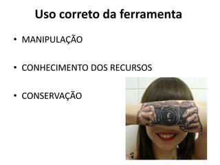 Uso correto da ferramenta
• MANIPULAÇÃO

• CONHECIMENTO DOS RECURSOS

• CONSERVAÇÃO
 