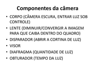 Componentes da câmera
• CORPO (CÂMERA ESCURA, ENTRAR LUZ SOB
  CONTROLE)
• LENTE (DIMINUIR/CONVERGIR A IMAGEM
  PARA QUE CAIBA DENTRO DO QUADRO)
• DISPARADOR (ABRIR A CORTINA DE LUZ)
• VISOR
• DIAFRAGMA (QUANTIDADE DE LUZ)
• OBTURADOR (TEMPO DA LUZ)
 
