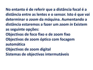 No entanto é de referir que a distância focal é a
distância entre as lentes e o sensor. Isto é que vai
determinar o zoom da máquina. Aumentando a
distância estaremos a fazer um zoom in Existem
as seguinte opções:
Objectivas de foco fixo e de zoom fixo
Objectivas de zoom óptico com focagem
automática
Objectivas de zoom digital
Sistemas de objectivas intermutáveis
 