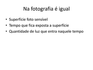 Na fotografia é igual
• Superfície foto sensível
• Tempo que fica exposta a superfície
• Quantidade de luz que entra naquele tempo
 